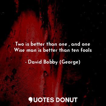 Two is better than one , and one Wise man is better than ten fools