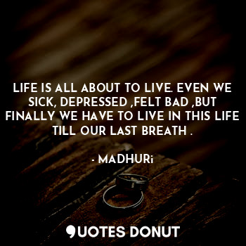 LIFE IS ALL ABOUT TO LIVE. EVEN WE SICK, DEPRESSED ,FELT BAD ,BUT FINALLY WE HAVE TO LIVE IN THIS LIFE TILL OUR LAST BREATH .