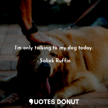 I’m only talking to my dog today.