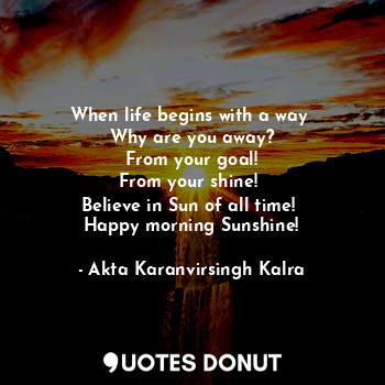 When life begins with a way 
Why are you away?
From your goal!
From your shine! 
Believe in Sun of all time! 
Happy morning Sunshine!