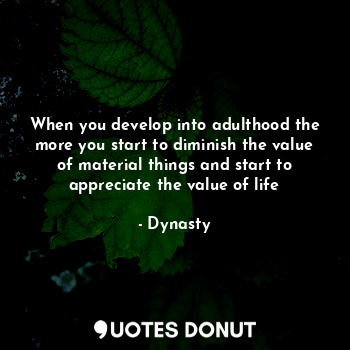 When you develop into adulthood the more you start to diminish the value of material things and start to appreciate the value of life