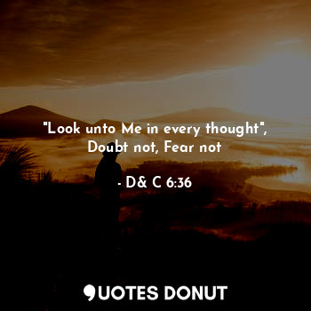 "Look unto Me in every thought",
Doubt not, Fear not