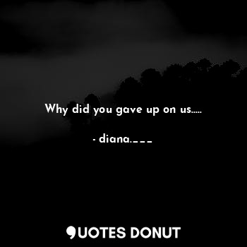 Why did you gave up on us.....