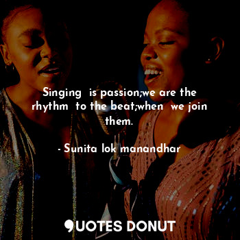 Singing  is passion;we are the rhythm  to the beat;when  we join them.