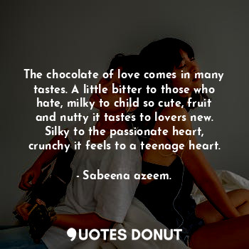 The chocolate of love comes in many tastes. A little bitter to those who hate, milky to child so cute, fruit and nutty it tastes to lovers new. Silky to the passionate heart, crunchy it feels to a teenage heart.