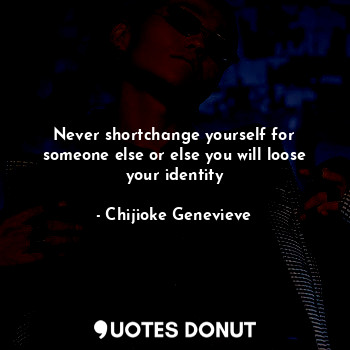 Never shortchange yourself for someone else or else you will loose your identity
