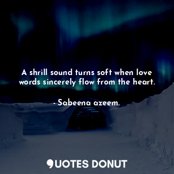 A shrill sound turns soft when love words sincerely flow from the heart.