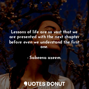 Lessons of life are so vast that we are presented with the next chapter before even we understand the first one.