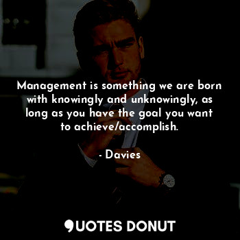 Management is something we are born with knowingly and unknowingly, as long as you have the goal you want to achieve/accomplish.
