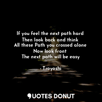 If you feel the next path hard 
Then look back and think 
All these Path you crossed alone 
Now look front 
The next path will be easy