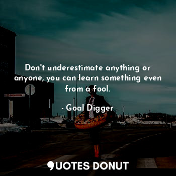 Don't underestimate anything or anyone, you can learn something even from a fool.