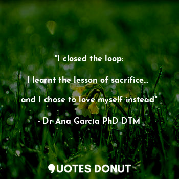  "I closed the loop:

I learnt the lesson of sacrifice... 

and I chose to love m... - Dr Ana García PhD DTM - Quotes Donut