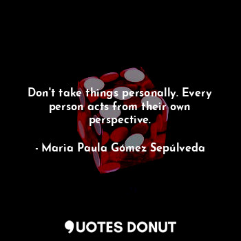 Don't take things personally. Every person acts from their own perspective.