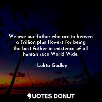 We owe our father who are in heaven a Trillion plus flowers for being the best father in existence of all human race World Wide.