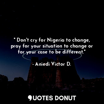  " Don't cry for Nigeria to change, pray for your situation to change or for your... - Aniedi Victor D. - Quotes Donut
