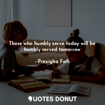 Those who humbly serve today will be humbly served tomorrow