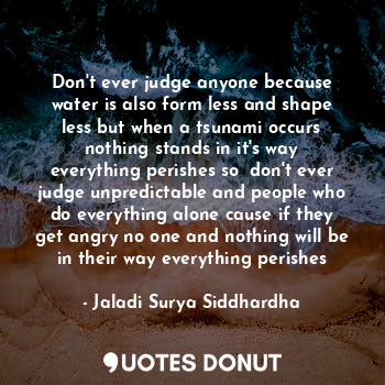 Don't ever judge anyone because water is also form less and shape less but when a tsunami occurs nothing stands in it's way everything perishes so  don't ever judge unpredictable and people who do everything alone cause if they get angry no one and nothing will be in their way everything perishes