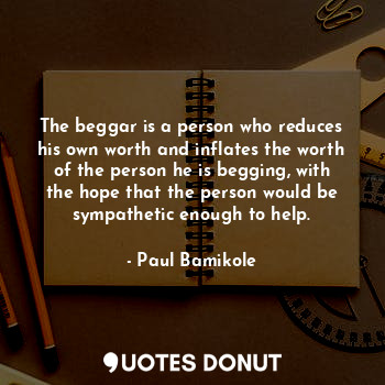 The beggar is a person who reduces his own worth and inflates the worth of the person he is begging, with the hope that the person would be sympathetic enough to help.