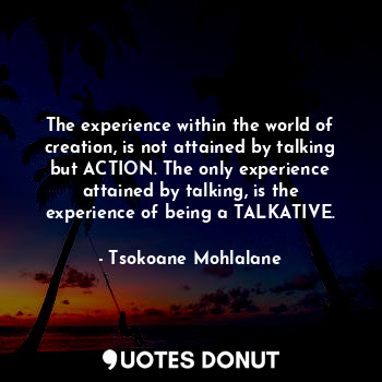  The experience within the world of creation, is not attained by talking but ACTI... - Tsokoane Mohlalane - Quotes Donut