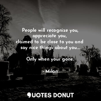 People will recognize you,
appreciate you, 
claimed to be close to you and 
say nice things about you....

Only when your gone.