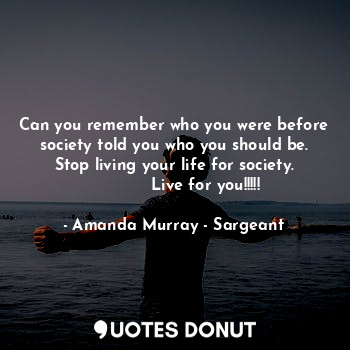 Can you remember who you were before society told you who you should be.
Stop living your life for society.
            Live for you!!!!!