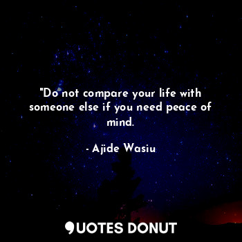 "Do not compare your life with someone else if you need peace of mind.