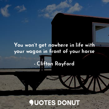 You won’t get nowhere in life with your wagon in front of your horse