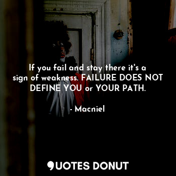 If you fail and stay there it's a sign of weakness. FAILURE DOES NOT DEFINE YOU or YOUR PATH.