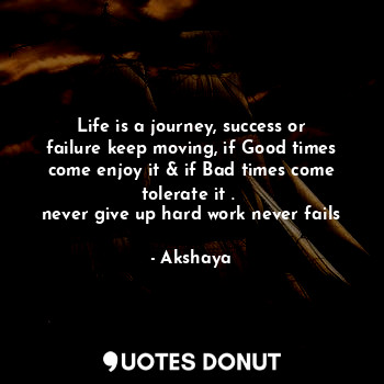 Life is a journey, success or failure keep moving, if Good times come enjoy it & if Bad times come tolerate it . 
never give up hard work never fails