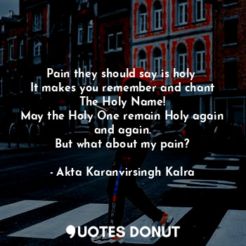 Pain they should say is holy 
It makes you remember and chant
The Holy Name!
May the Holy One remain Holy again and again.
But what about my pain?