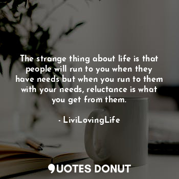 The strange thing about life is that people will run to you when they have needs but when you run to them with your needs, reluctance is what you get from them.