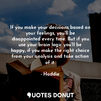 If you make your decisions based on your feelings, you'll be disappointed every time. But if you use your brain logic you'll be happy, if you make the right choice from your analysis and take action of it.