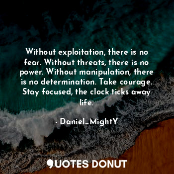 Without exploitation, there is no fear. Without threats, there is no power. Without manipulation, there is no determination. Take courage. Stay focused, the clock ticks away life.