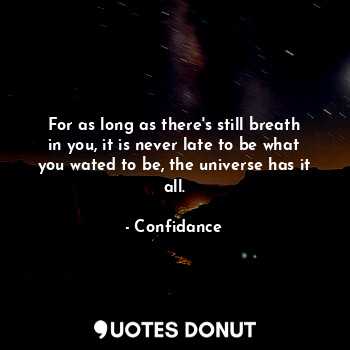 For as long as there's still breath in you, it is never late to be what you wated to be, the universe has it all.