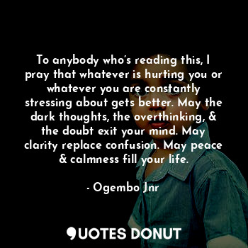 To anybody who’s reading this, I pray that whatever is hurting you or whatever you are constantly stressing about gets better. May the dark thoughts, the overthinking, & the doubt exit your mind. May clarity replace confusion. May peace & calmness fill your life.