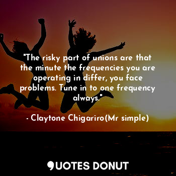 "The risky part of unions are that the minute the frequencies you are operating in differ, you face problems. Tune in to one frequency always."