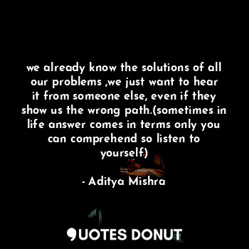 we already know the solutions of all our problems ,we just want to hear it from someone else, even if they show us the wrong path.(sometimes in life answer comes in terms only you can comprehend so listen to yourself)