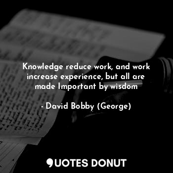 Knowledge reduce work, and work increase experience, but all are made Important by wisdom