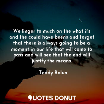 We linger to much on the what ifs and the could have beens and forget that there is always going to be a moment in our life that will come to pass and will see that the end will justify the means.