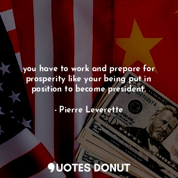 you have to work and prepare for prosperity like your being put in position to become president.