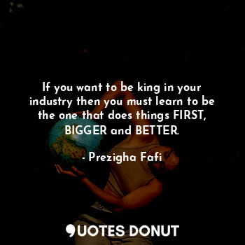 If you want to be king in your industry then you must learn to be the one that does things FIRST, BIGGER and BETTER.