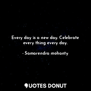  Every day is a new day. Celebrate every thing every day.... - Samarendra mohanty - Quotes Donut