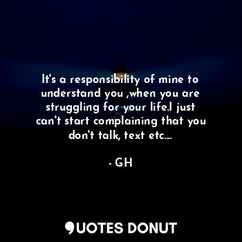 It's a responsibility of mine to understand you ,when you are struggling for your life.I just can't start complaining that you don't talk, text etc....