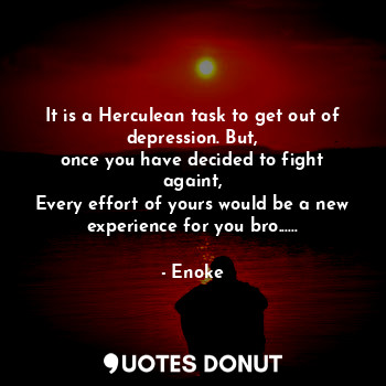 It is a Herculean task to get out of depression. But,
once you have decided to fight againt,
Every effort of yours would be a new experience for you bro......