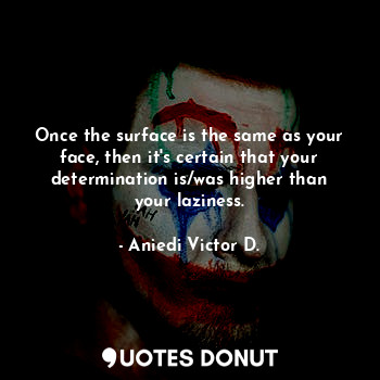 Once the surface is the same as your face, then it's certain that your determination is/was higher than your laziness.