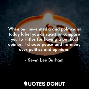 When our news media and politicians today label you as racist or compare you to Hitler for having a political opinion, I choose peace and harmony over politics and opinions.