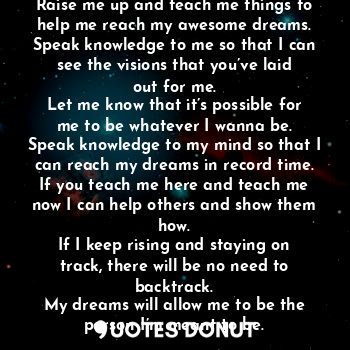 Teach Me Things
Raise me up and teach me things to help me reach my awesome dreams.
Speak knowledge to me so that I can see the visions that you’ve laid out for me.
Let me know that it’s possible for me to be whatever I wanna be.
Speak knowledge to my mind so that I can reach my dreams in record time.
If you teach me here and teach me now I can help others and show them how.
If I keep rising and staying on track, there will be no need to backtrack.
My dreams will allow me to be the person I’m meant to be.