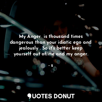 My Anger  is thousand times dangerous than your idiotic ego and jealously . So it's better keep yourself out of me and my anger.