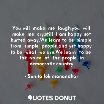 You will  make  me  laugh;you  will  make  me  cry;still  I am happy not hurted away.We learn to be  simple  from  simple  people and yet happy  to be  what  we are.We learn  to be  the  voice  of  the people  in democratic country.