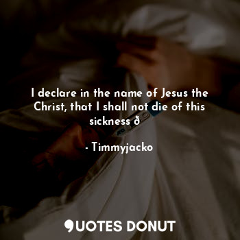 I declare in the name of Jesus the Christ, that I shall not die of this sickness ?